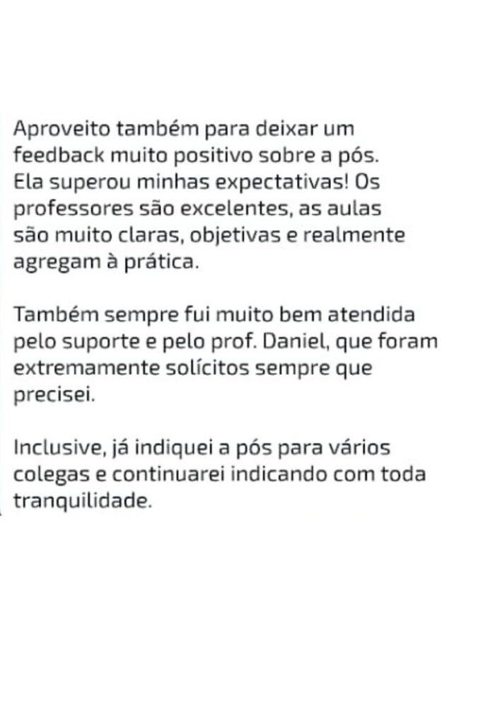 Mensagem de Isabel Servilha: Aproveito também para deixar um feedback muito positivo sobre a pós. Ela superou minhas expectativas! Os professores são excelentes, as aulas são muito claras, objetivas e realmente agregam à prática. Também sempre fui muito bem atendida pelo suporte e pelo prof. Daniel, que foram extremamente solícitos sempre que precisei. Inclusive, já indiquei a pós para vários colegas e continuarei indicando com toda tranquilidade.